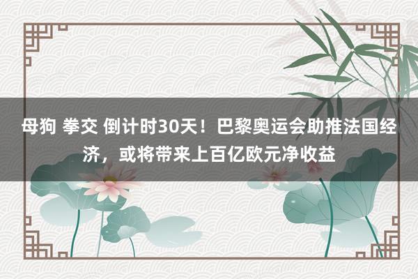 母狗 拳交 倒计时30天！巴黎奥运会助推法国经济，或将带来上百亿欧元净收益