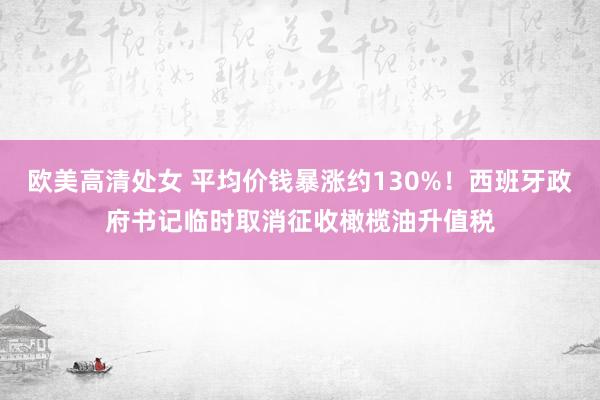 欧美高清处女 平均价钱暴涨约130%！西班牙政府书记临时取消征收橄榄油升值税