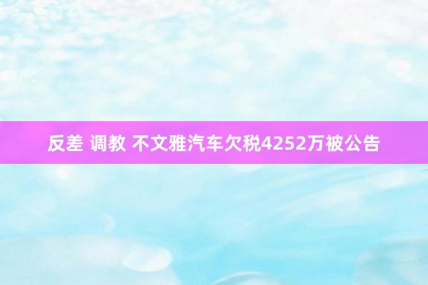 反差 调教 不文雅汽车欠税4252万被公告