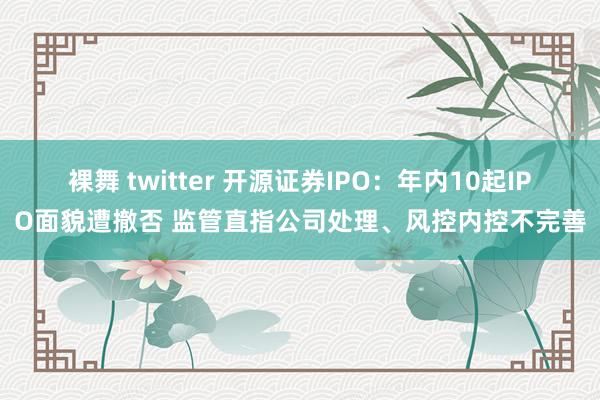 裸舞 twitter 开源证券IPO：年内10起IPO面貌遭撤否 监管直指公司处理、风控内控不完善