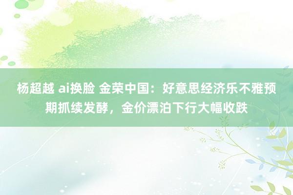 杨超越 ai换脸 金荣中国：好意思经济乐不雅预期抓续发酵，金价漂泊下行大幅收跌