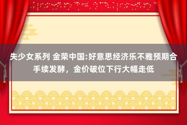 失少女系列 金荣中国:好意思经济乐不雅预期合手续发酵，金价破位下行大幅走低