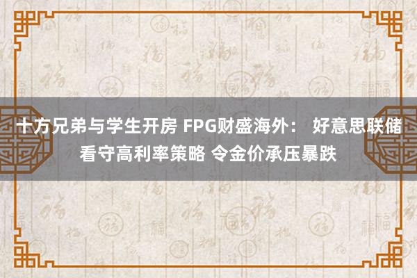 十方兄弟与学生开房 FPG财盛海外： 好意思联储看守高利率策略 令金价承压暴跌