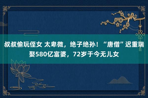 叔叔偷玩侄女 太卑微，绝子绝孙！“唐僧”迟重瑞娶580亿富婆，72岁于今无儿女