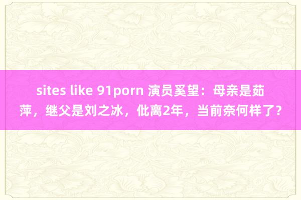 sites like 91porn 演员奚望：母亲是茹萍，继父是刘之冰，仳离2年，当前奈何样了？