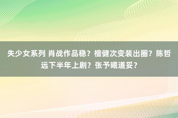 失少女系列 肖战作品稳？檀健次变装出圈？陈哲远下半年上剧？张予曦道妥？