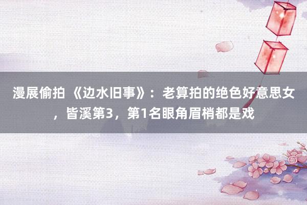 漫展偷拍 《边水旧事》：老算拍的绝色好意思女，皆溪第3，第1名眼角眉梢都是戏