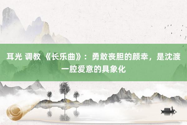 耳光 调教 《长乐曲》：勇敢丧胆的颜幸，是沈渡一腔爱意的具象化