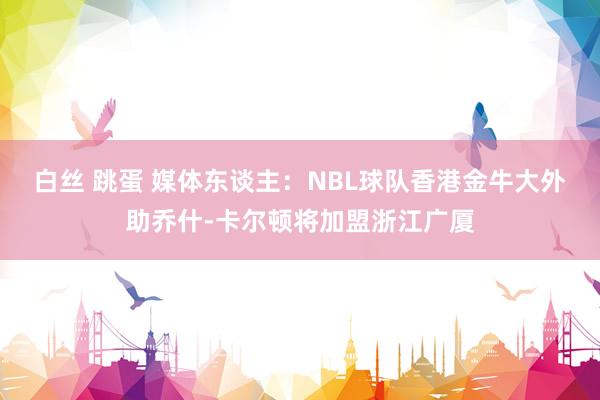 白丝 跳蛋 媒体东谈主：NBL球队香港金牛大外助乔什-卡尔顿将加盟浙江广厦