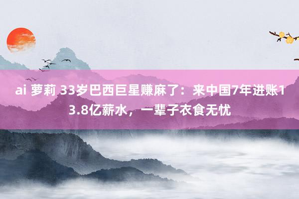 ai 萝莉 33岁巴西巨星赚麻了：来中国7年进账13.8亿薪水，一辈子衣食无忧