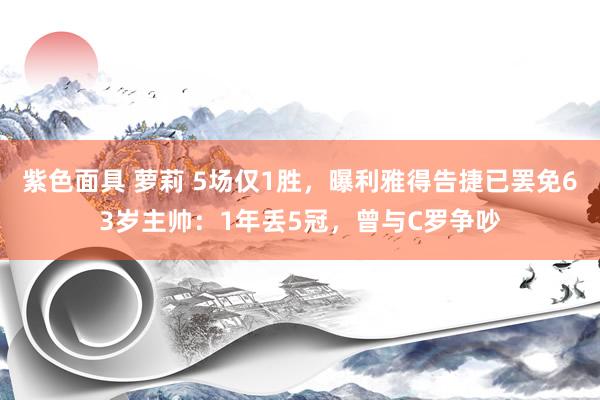 紫色面具 萝莉 5场仅1胜，曝利雅得告捷已罢免63岁主帅：1年丢5冠，曾与C罗争吵