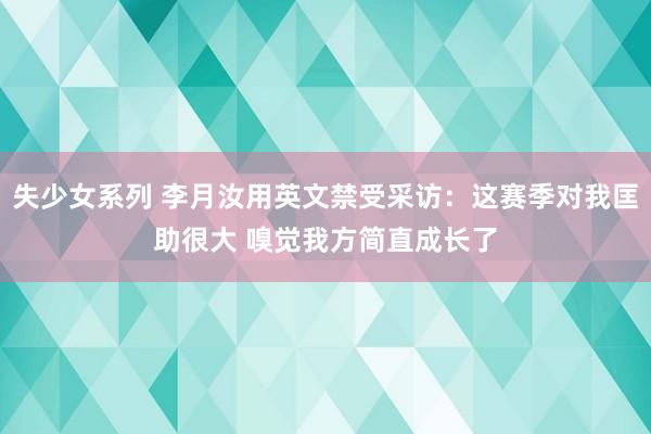 失少女系列 李月汝用英文禁受采访：这赛季对我匡助很大 嗅觉我方简直成长了