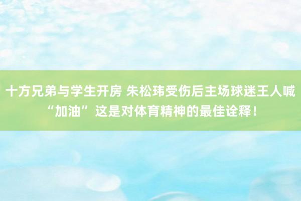 十方兄弟与学生开房 朱松玮受伤后主场球迷王人喊“加油” 这是对体育精神的最佳诠释！