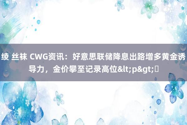 绫 丝袜 CWG资讯：好意思联储降息出路增多黄金诱导力，金价攀至记录高位<p>​