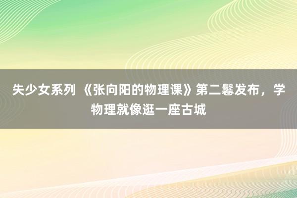 失少女系列 《张向阳的物理课》第二鬈发布，学物理就像逛一座古城