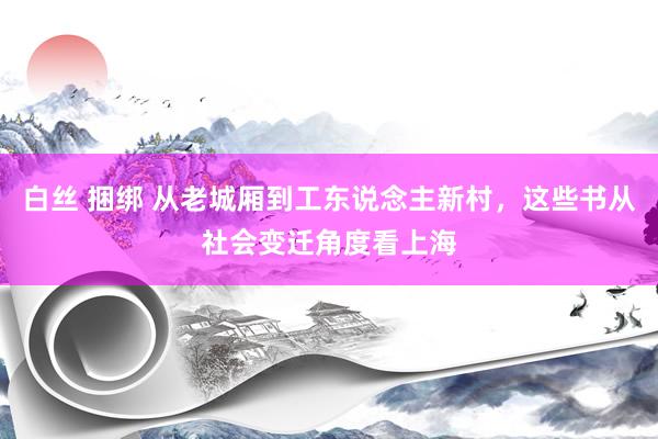 白丝 捆绑 从老城厢到工东说念主新村，这些书从社会变迁角度看上海