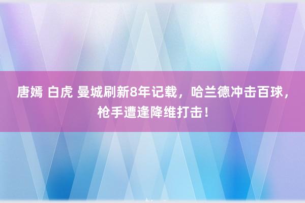 唐嫣 白虎 曼城刷新8年记载，哈兰德冲击百球，枪手遭逢降维打击！