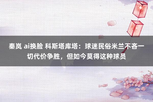 秦岚 ai换脸 科斯塔库塔：球迷民俗米兰不吝一切代价争胜，但如今莫得这种球员