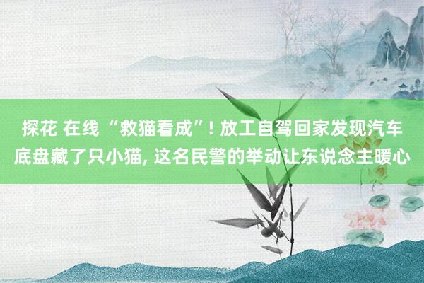 探花 在线 “救猫看成”! 放工自驾回家发现汽车底盘藏了只小猫， 这名民警的举动让东说念主暖心