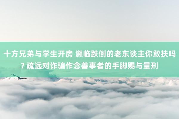 十方兄弟与学生开房 濒临跌倒的老东谈主你敢扶吗? 疏远对诈骗作念善事者的手脚赐与量刑