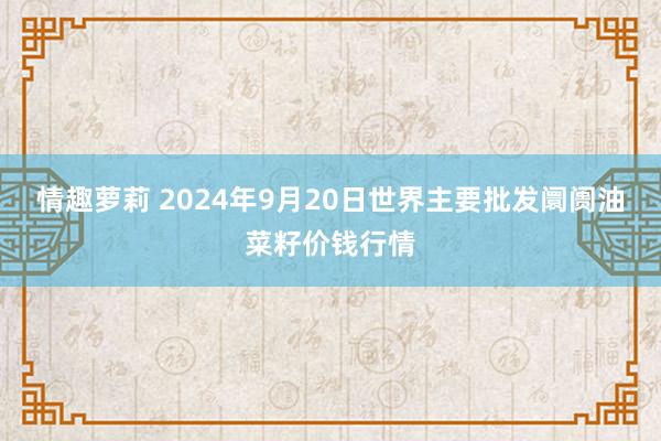 情趣萝莉 2024年9月20日世界主要批发阛阓油菜籽价钱行情