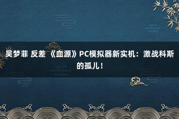 吴梦菲 反差 《血源》PC模拟器新实机：激战科斯的孤儿！