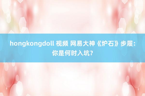 hongkongdoll 视频 网易大神《炉石》步履：你是何时入坑？