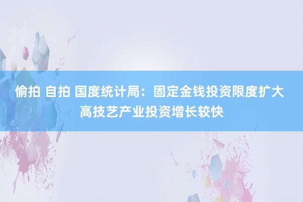 偷拍 自拍 国度统计局：固定金钱投资限度扩大 高技艺产业投资增长较快