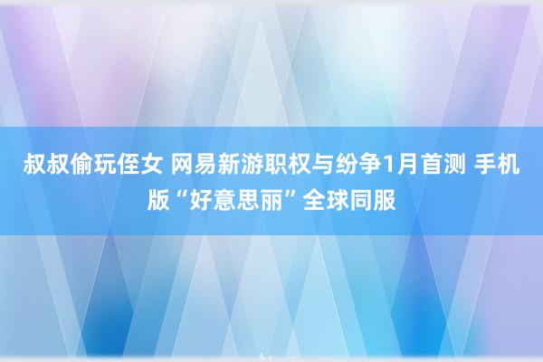 叔叔偷玩侄女 网易新游职权与纷争1月首测 手机版“好意思丽”全球同服