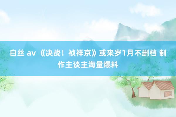 白丝 av 《决战！祯祥京》或来岁1月不删档 制作主谈主海量爆料