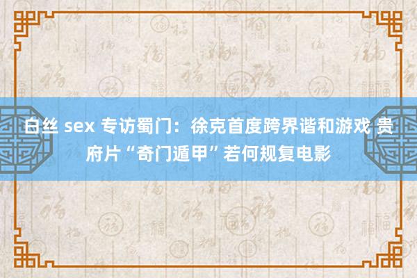 白丝 sex 专访蜀门：徐克首度跨界谐和游戏 贵府片“奇门遁甲”若何规复电影