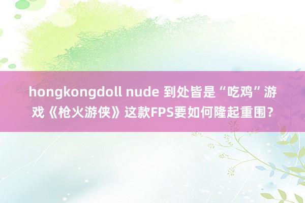 hongkongdoll nude 到处皆是“吃鸡”游戏《枪火游侠》这款FPS要如何隆起重围？