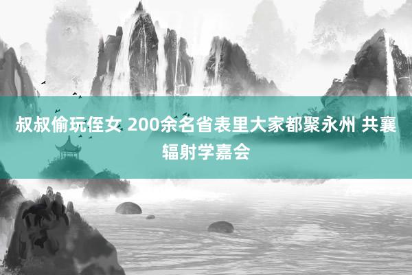 叔叔偷玩侄女 200余名省表里大家都聚永州 共襄辐射学嘉会