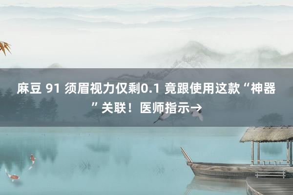 麻豆 91 须眉视力仅剩0.1 竟跟使用这款“神器”关联！医师指示→