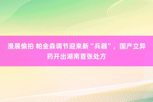 漫展偷拍 帕金森调节迎来新“兵器”，国产立异药开出湖南首张处方