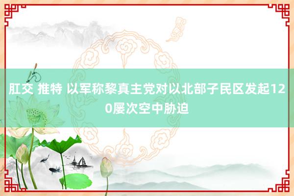 肛交 推特 以军称黎真主党对以北部子民区发起120屡次空中胁迫