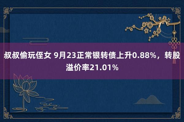 叔叔偷玩侄女 9月23正常银转债上升0.88%，转股溢价率21.01%