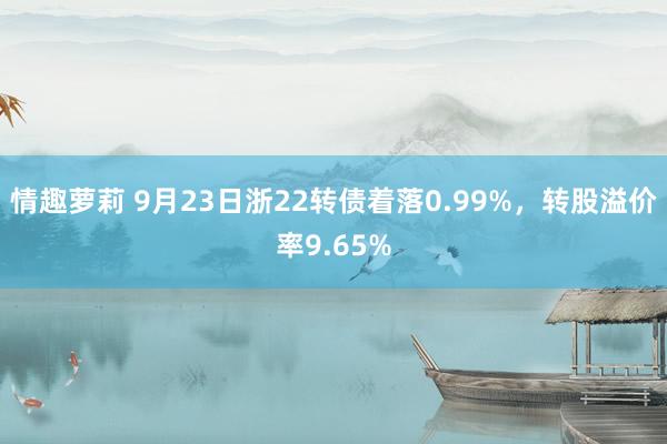 情趣萝莉 9月23日浙22转债着落0.99%，转股溢价率9.65%