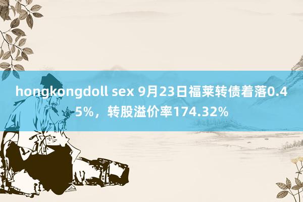 hongkongdoll sex 9月23日福莱转债着落0.45%，转股溢价率174.32%