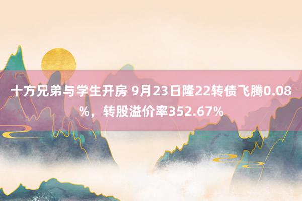 十方兄弟与学生开房 9月23日隆22转债飞腾0.08%，转股溢价率352.67%