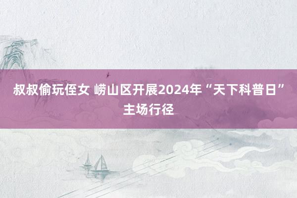 叔叔偷玩侄女 崂山区开展2024年“天下科普日”主场行径