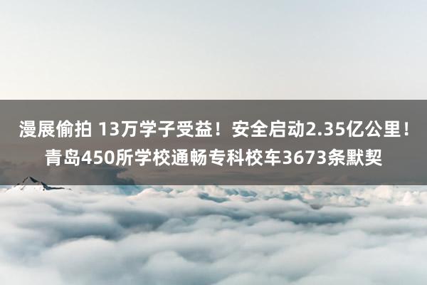 漫展偷拍 13万学子受益！安全启动2.35亿公里！青岛450所学校通畅专科校车3673条默契