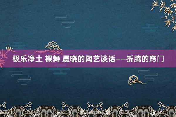 极乐净土 裸舞 晨晓的陶艺谈话——折腾的窍门