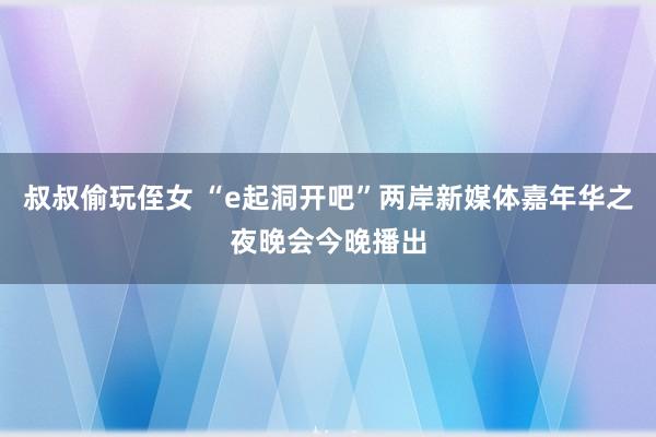 叔叔偷玩侄女 “e起洞开吧”两岸新媒体嘉年华之夜晚会今晚播出