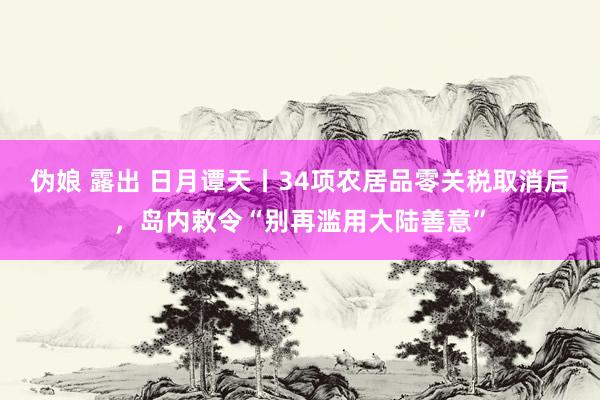 伪娘 露出 日月谭天丨34项农居品零关税取消后，岛内敕令“别再滥用大陆善意”