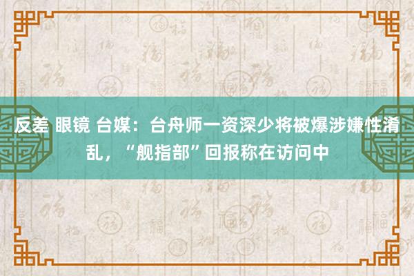 反差 眼镜 台媒：台舟师一资深少将被爆涉嫌性淆乱，“舰指部”回报称在访问中