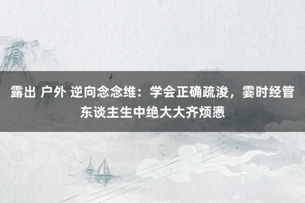 露出 户外 逆向念念维：学会正确疏浚，霎时经管东谈主生中绝大大齐烦懑