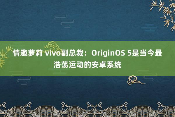 情趣萝莉 vivo副总裁：OriginOS 5是当今最浩荡运动的安卓系统