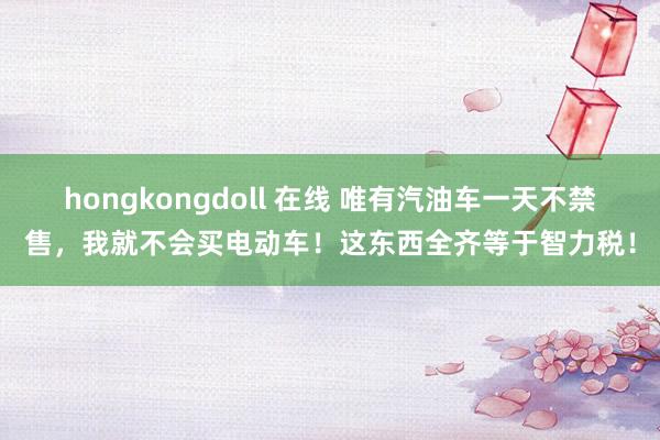 hongkongdoll 在线 唯有汽油车一天不禁售，我就不会买电动车！这东西全齐等于智力税！