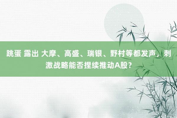 跳蛋 露出 大摩、高盛、瑞银、野村等都发声，刺激战略能否捏续推动A股？